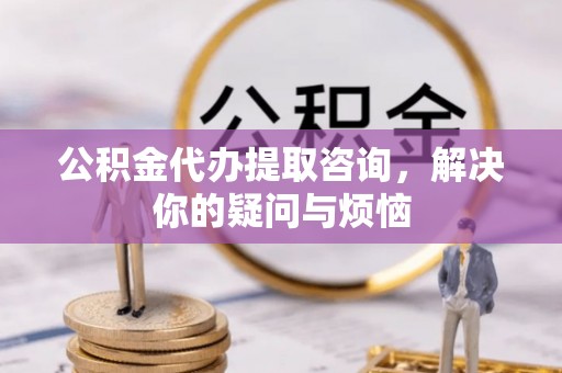 洞口公积金代办提取咨询，解决你的疑问与烦恼