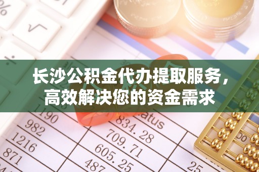 洞口长沙公积金代办提取服务，高效解决您的资金需求