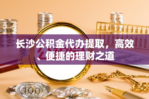 洞口长沙公积金代办提取，高效、便捷的理财之道