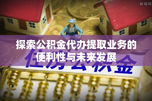 洞口探索公积金代办提取业务的便利性与未来发展