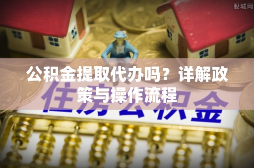 洞口公积金提取代办吗？详解政策与操作流程
