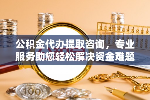 洞口公积金代办提取咨询，专业服务助您轻松解决资金难题