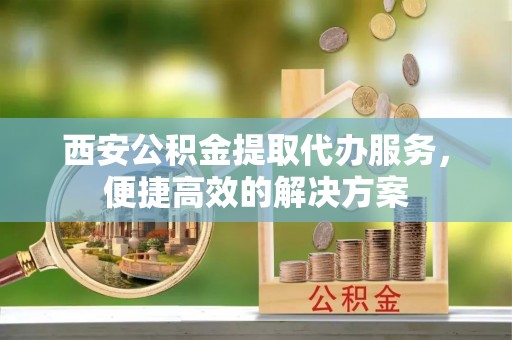 洞口西安公积金提取代办服务，便捷高效的解决方案