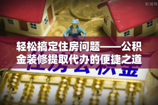 洞口轻松搞定住房问题——公积金装修提取代办的便捷之道