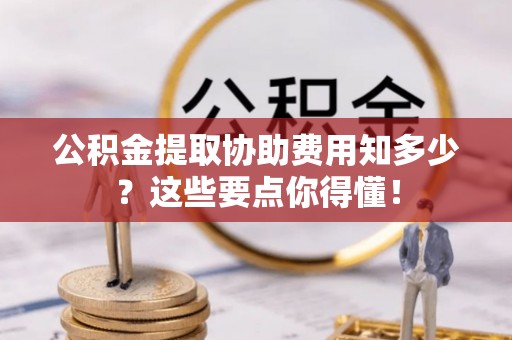 洞口公积金提取协助费用知多少？这些要点你得懂！