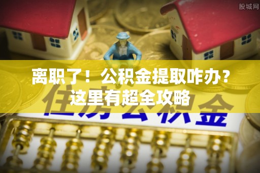 洞口离职了！公积金提取咋办？这里有超全攻略