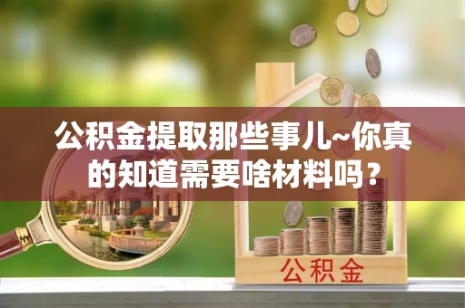 洞口公积金提取那些事儿~你真的知道需要啥材料吗？