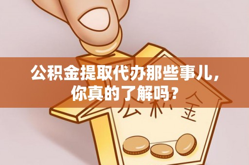 洞口公积金提取代办那些事儿，你真的了解吗？