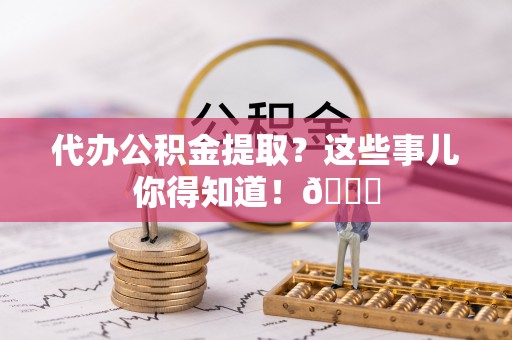 洞口代办公积金提取？这些事儿你得知道！😎
