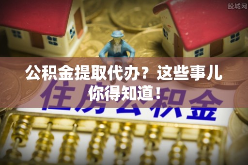 洞口公积金提取代办？这些事儿你得知道！