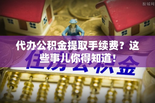 洞口代办公积金提取手续费？这些事儿你得知道！