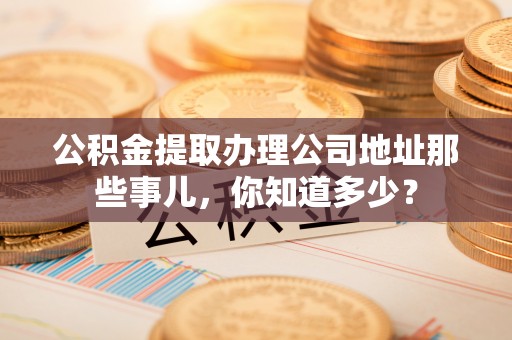 洞口公积金提取办理公司地址那些事儿，你知道多少？