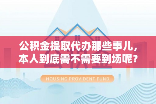 洞口公积金提取代办那些事儿，本人到底需不需要到场呢？
