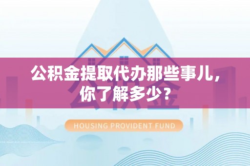 洞口公积金提取代办那些事儿，你了解多少？