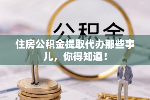 洞口住房公积金提取代办那些事儿，你得知道！