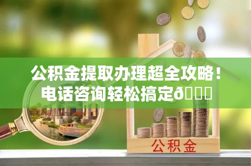 洞口公积金提取办理超全攻略！电话咨询轻松搞定😎