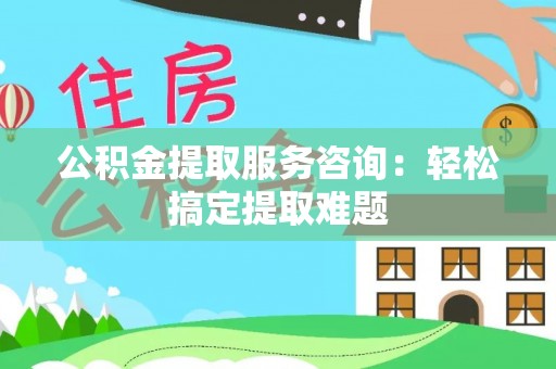洞口公积金提取服务咨询：轻松搞定提取难题