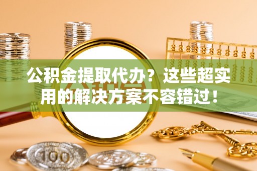 洞口公积金提取代办？这些超实用的解决方案不容错过！
