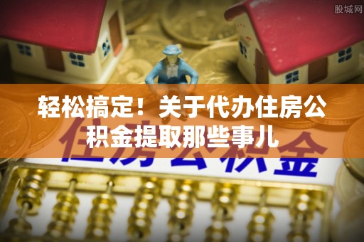洞口轻松搞定！关于代办住房公积金提取那些事儿