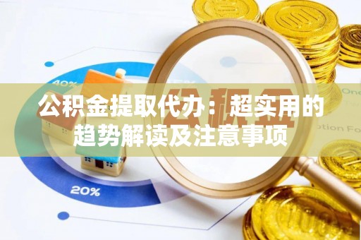 洞口公积金提取代办：超实用的趋势解读及注意事项