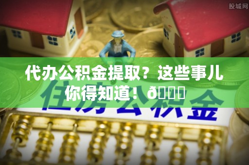 洞口代办公积金提取？这些事儿你得知道！😎