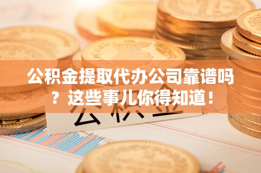 洞口公积金提取代办公司靠谱吗？这些事儿你得知道！