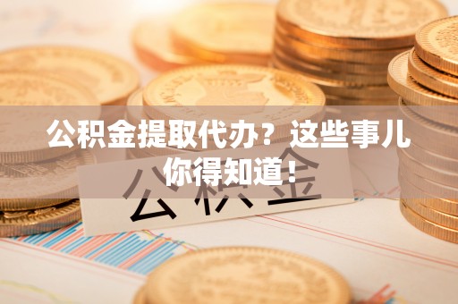 洞口公积金提取代办？这些事儿你得知道！