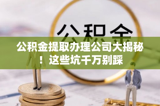 洞口公积金提取办理公司大揭秘！这些坑千万别踩