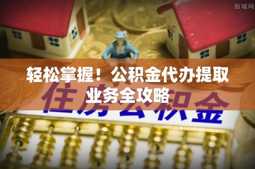 洞口轻松掌握！公积金代办提取业务全攻略
