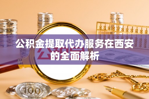 洞口公积金提取代办服务在西安的全面解析