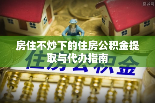 洞口房住不炒下的住房公积金提取与代办指南