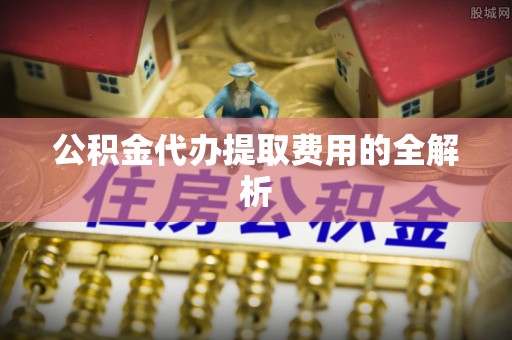洞口公积金代办提取费用的全解析